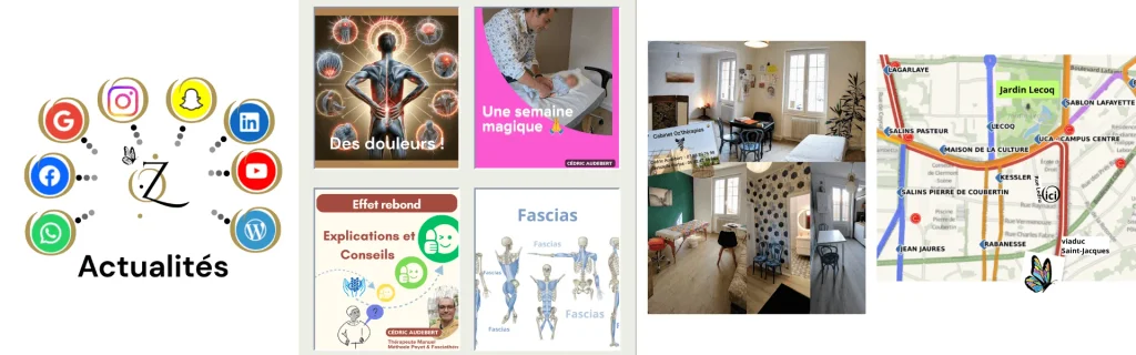 Découvrez notre actualité, nos offres, les articles de Cédric Audebert sur la méthode Poyet et son évolution, les Fascias, la vision de la santé autrement et de la santé Préventive, l'effet rebond, le nerf vague, notre deuxième cerveau l'intestin..., les articles de Christelle Portas, les infos pratiques : situer le cabinet à Clermont-Ferrand, Le Cabinet Avant / Après ...
